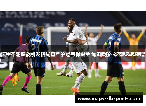 法甲本轮鏖战引发格局重塑争冠与保级全面洗牌强弱逆转悬念陡增