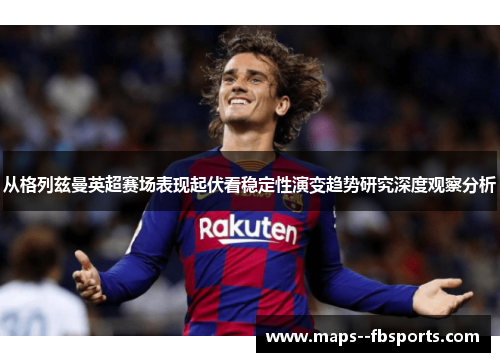 从格列兹曼英超赛场表现起伏看稳定性演变趋势研究深度观察分析